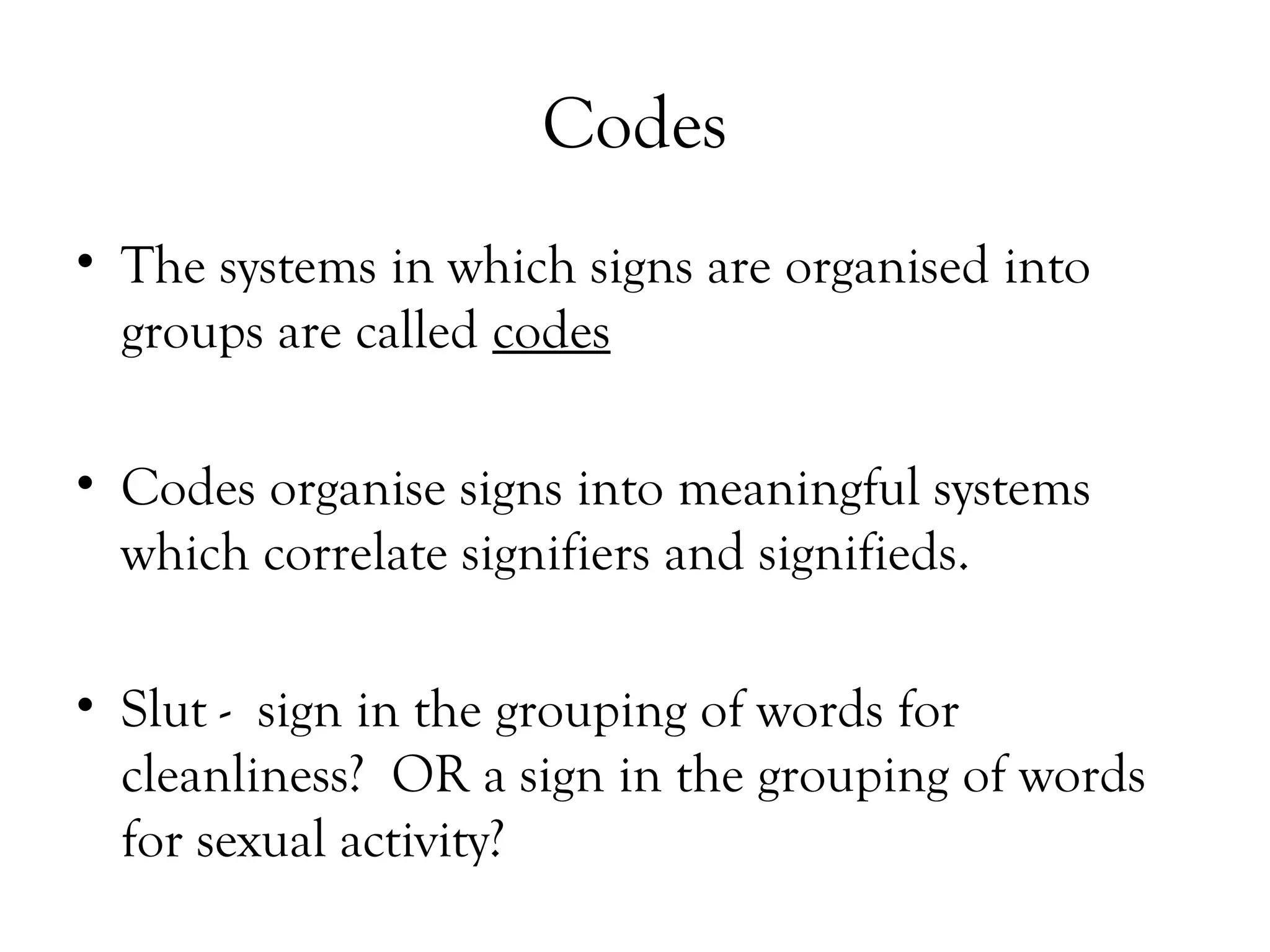 Codes
• The systems in which signs are organised into
groups are called codes
• Codes organise signs into meaningful systems
which correlate signifiers and signifieds.
• Slut - sign in the grouping of words for
cleanliness? OR a sign in the grouping of words
for sexual activity?

 