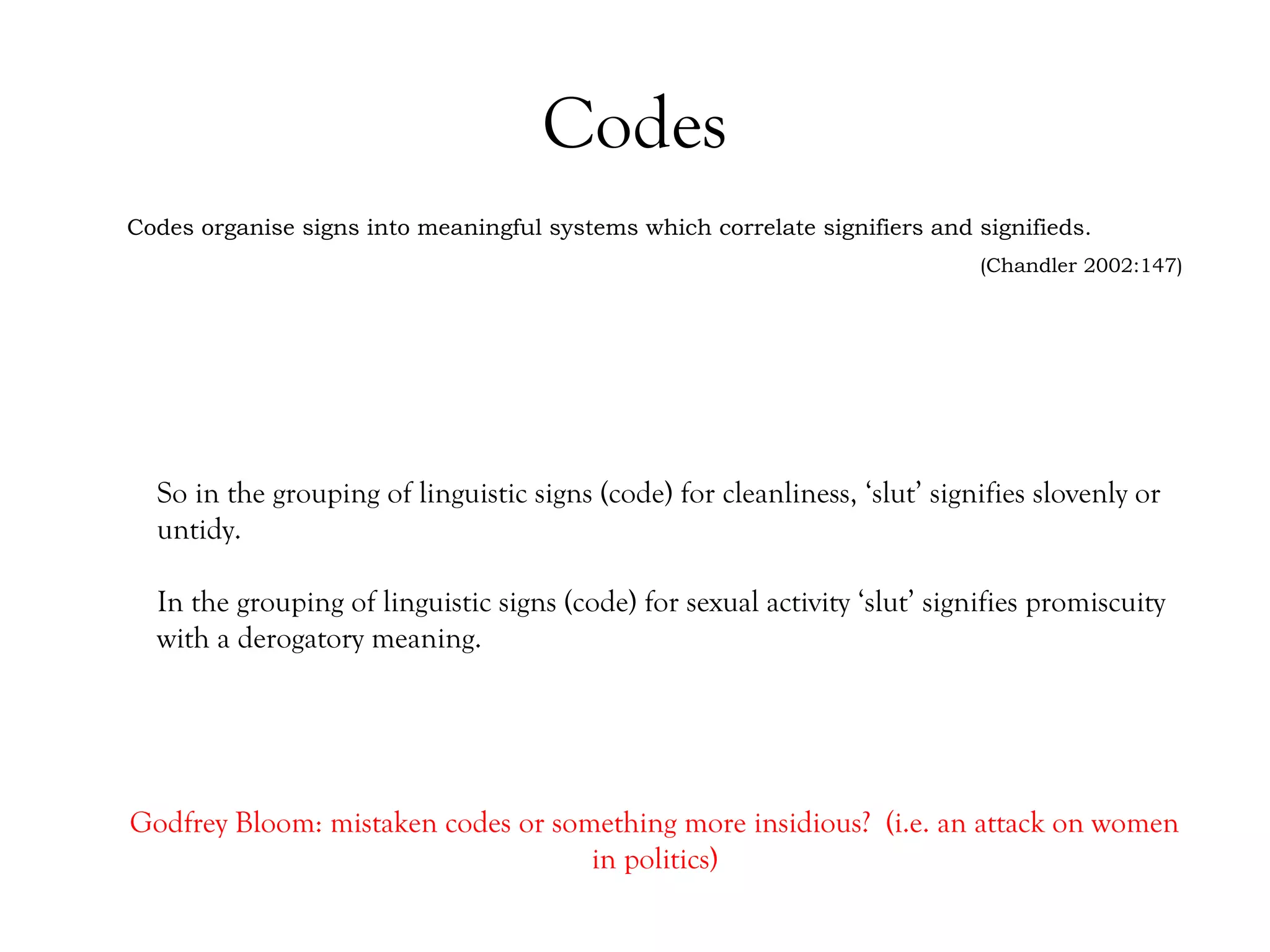 Codes
Codes organise signs into meaningful systems which correlate signifiers and signifieds.
(Chandler 2002:147)

So in the grouping of linguistic signs (code) for cleanliness, ‘slut’ signifies slovenly or
untidy.
In the grouping of linguistic signs (code) for sexual activity ‘slut’ signifies promiscuity
with a derogatory meaning.

Godfrey Bloom: mistaken codes or something more insidious? (i.e. an attack on women
in politics)

 