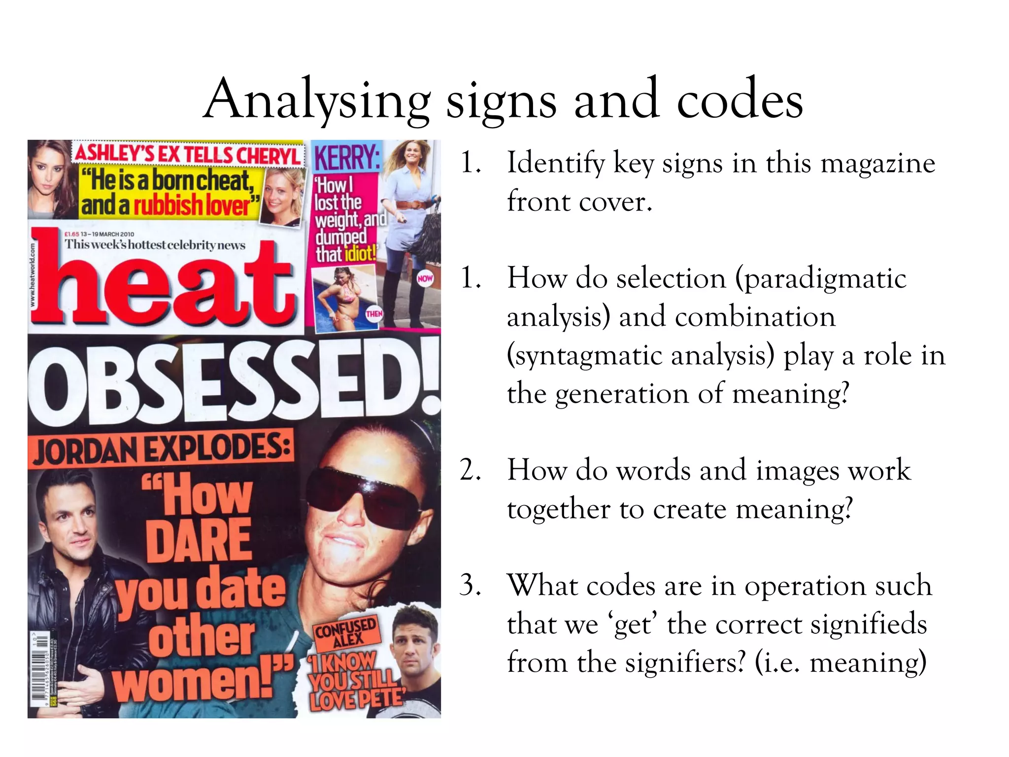 Analysing signs and codes
1. Identify key signs in this magazine
front cover.
1. How do selection (paradigmatic
analysis) and combination
(syntagmatic analysis) play a role in
the generation of meaning?
2. How do words and images work
together to create meaning?
3. What codes are in operation such
that we ‘get’ the correct signifieds
from the signifiers? (i.e. meaning)

 