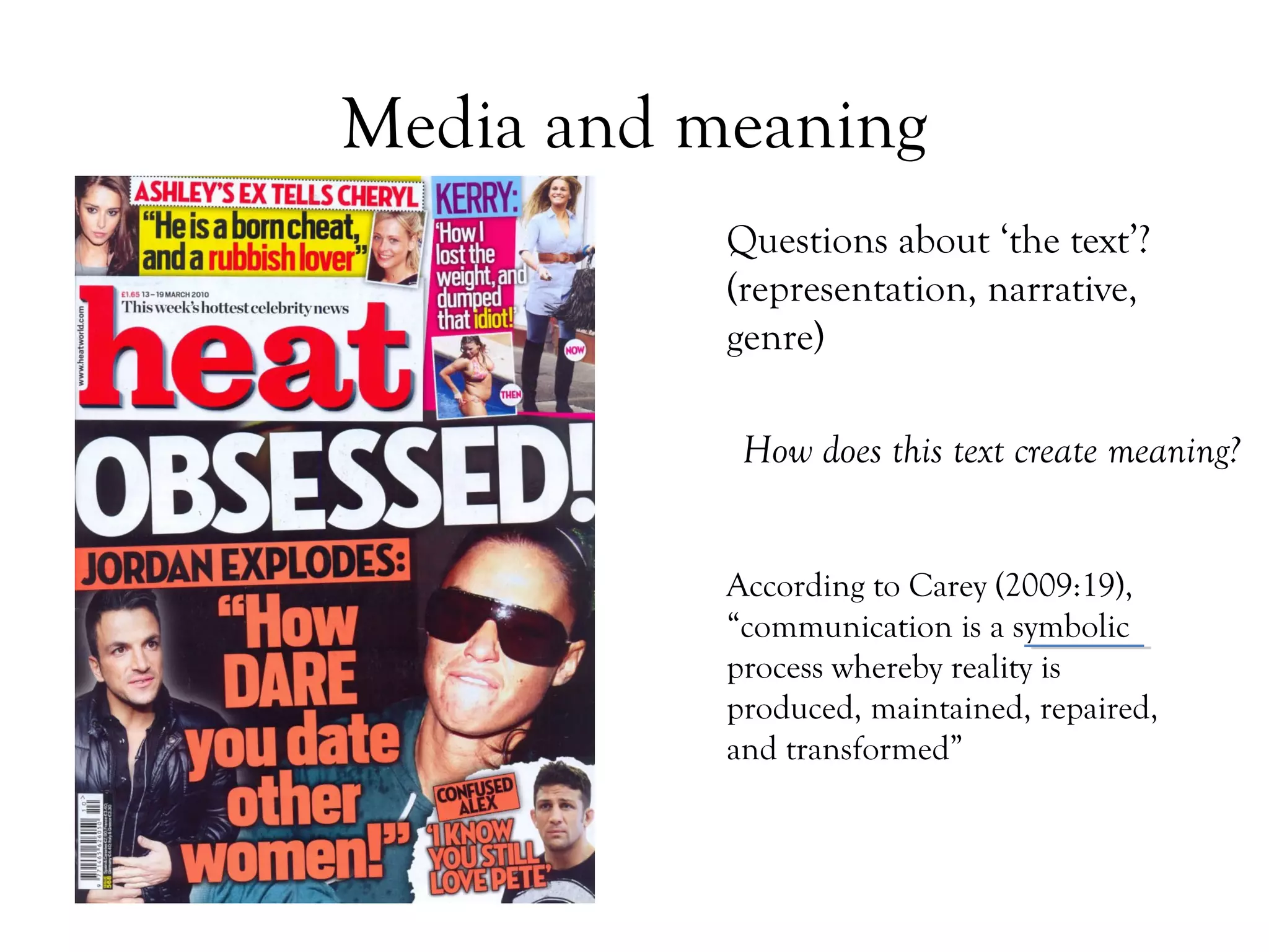 Media and meaning
Questions about ‘the text’?
(representation, narrative,
genre)
How does this text create meaning?
According to Carey (2009:19),
“communication is a symbolic
process whereby reality is
produced, maintained, repaired,
and transformed”

 