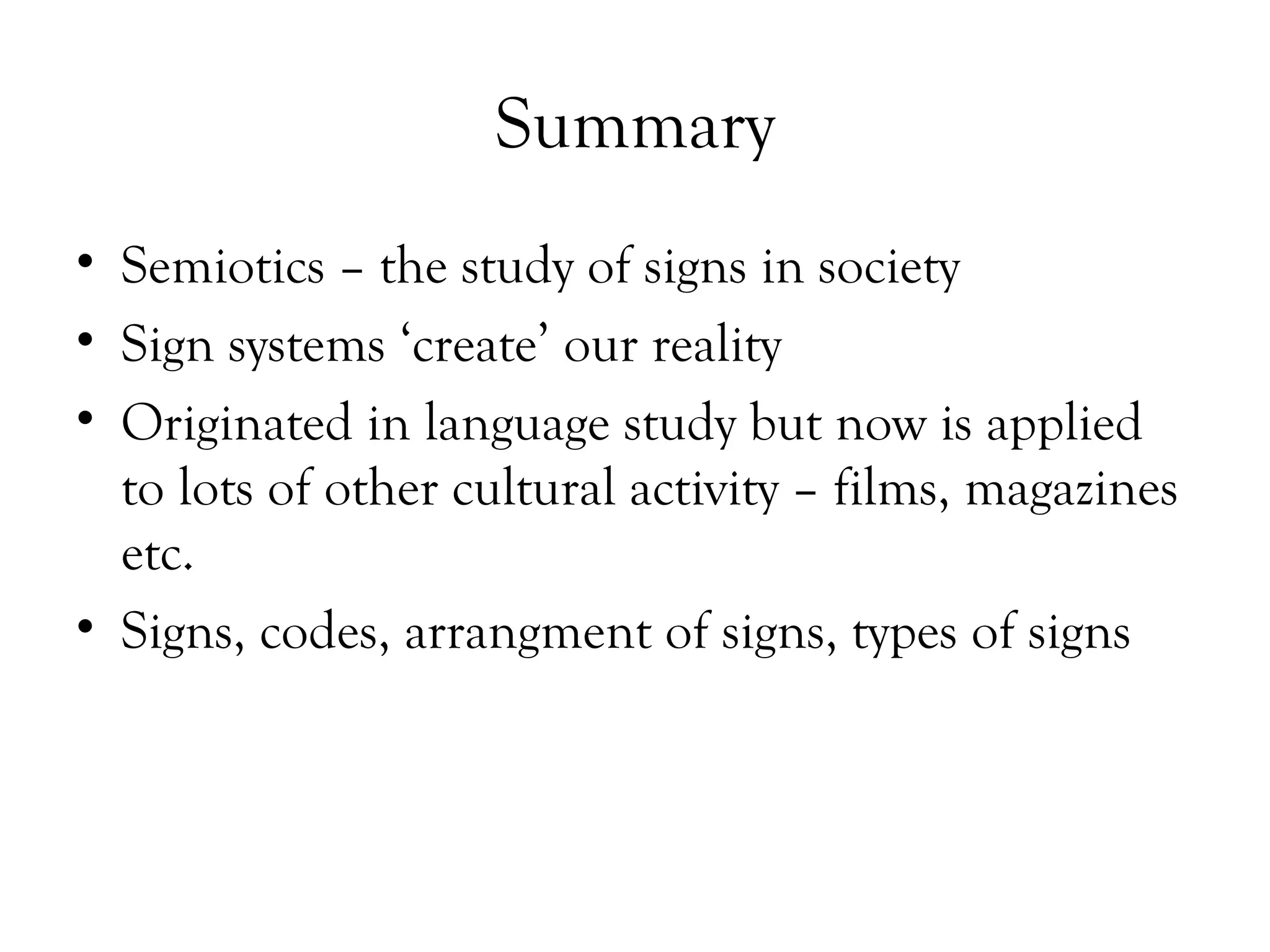 Summary
• Semiotics – the study of signs in society
• Sign systems ‘create’ our reality
• Originated in language study but now is applied
to lots of other cultural activity – films, magazines
etc.
• Signs, codes, arrangment of signs, types of signs

 