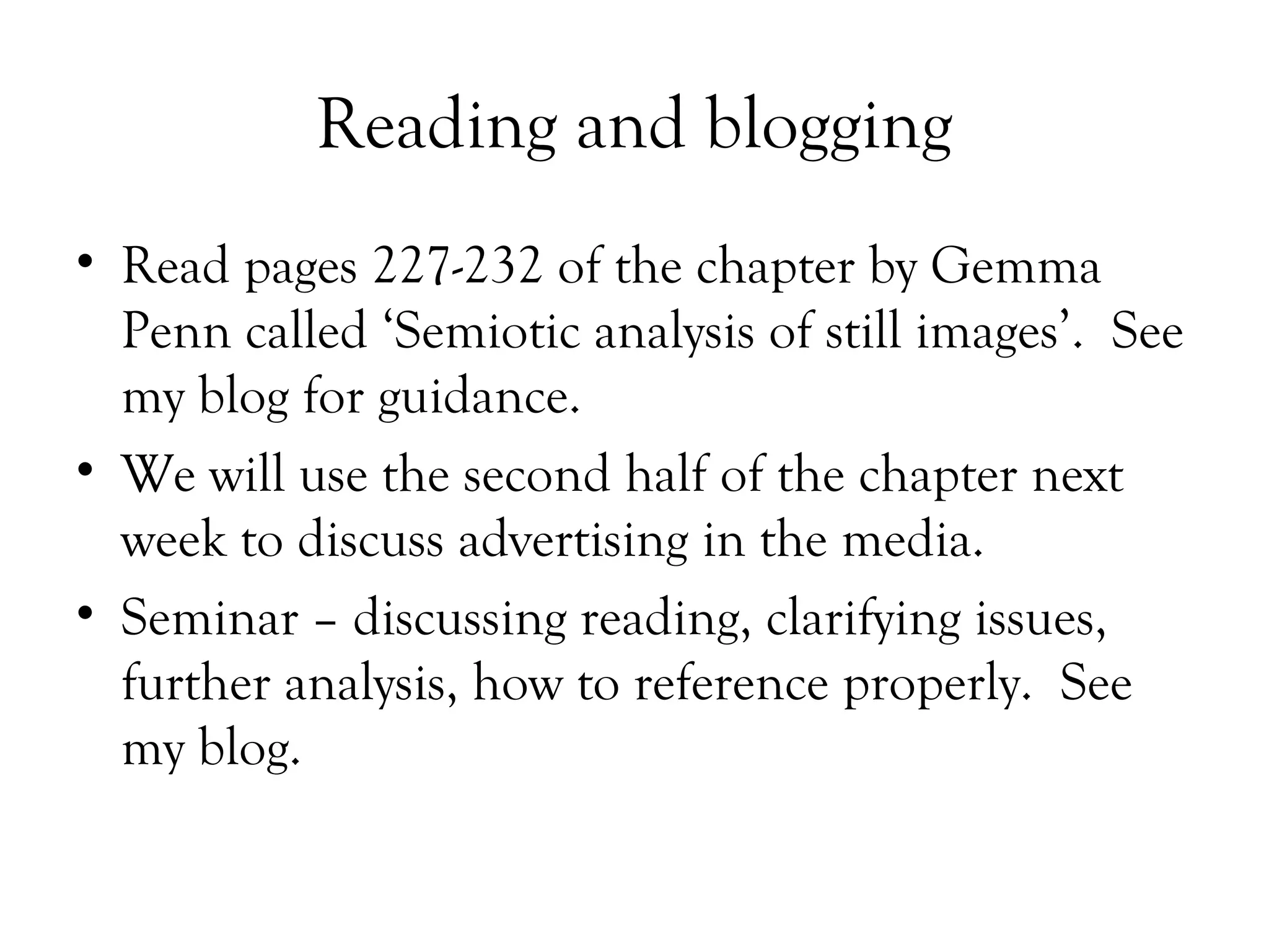 Reading and blogging
• Read pages 227-232 of the chapter by Gemma
Penn called ‘Semiotic analysis of still images’. See
my blog for guidance.
• We will use the second half of the chapter next
week to discuss advertising in the media.
• Seminar – discussing reading, clarifying issues,
further analysis, how to reference properly. See
my blog.

 