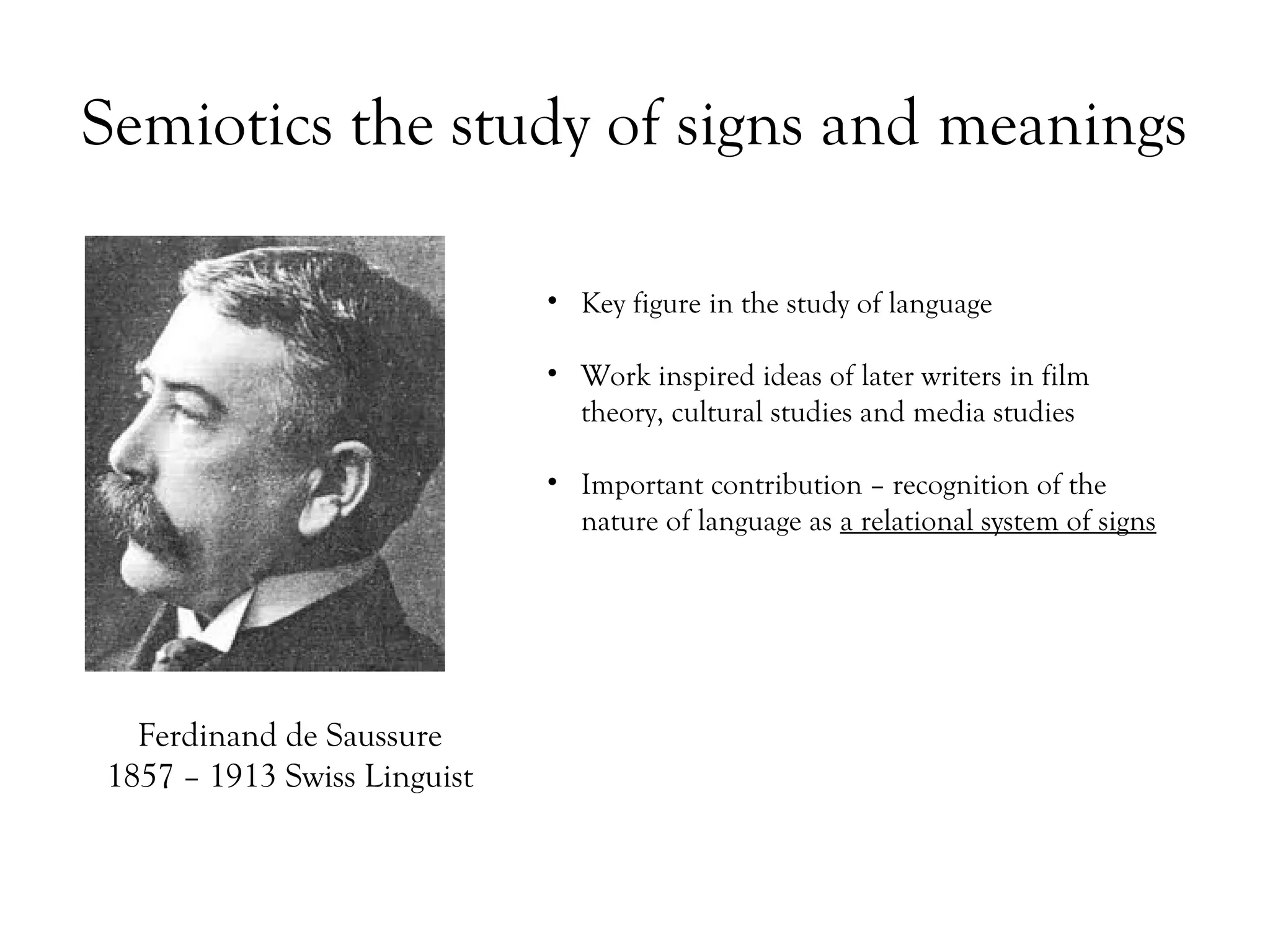 Semiotics the study of signs and meanings
• Key figure in the study of language
• Work inspired ideas of later writers in film
theory, cultural studies and media studies
• Important contribution – recognition of the
nature of language as a relational system of signs

Ferdinand de Saussure
1857 – 1913 Swiss Linguist

 