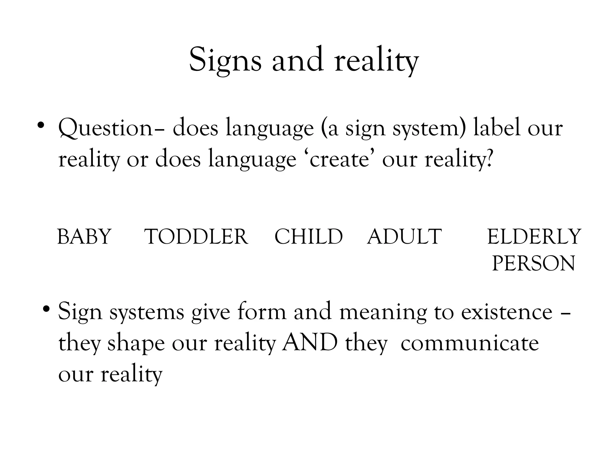 Signs and reality
• Question– does language (a sign system) label our
reality or does language ‘create’ our reality?
BABY

TODDLER

CHILD

ADULT

ELDERLY
PERSON

• Sign systems give form and meaning to existence –
they shape our reality AND they communicate
our reality

 
