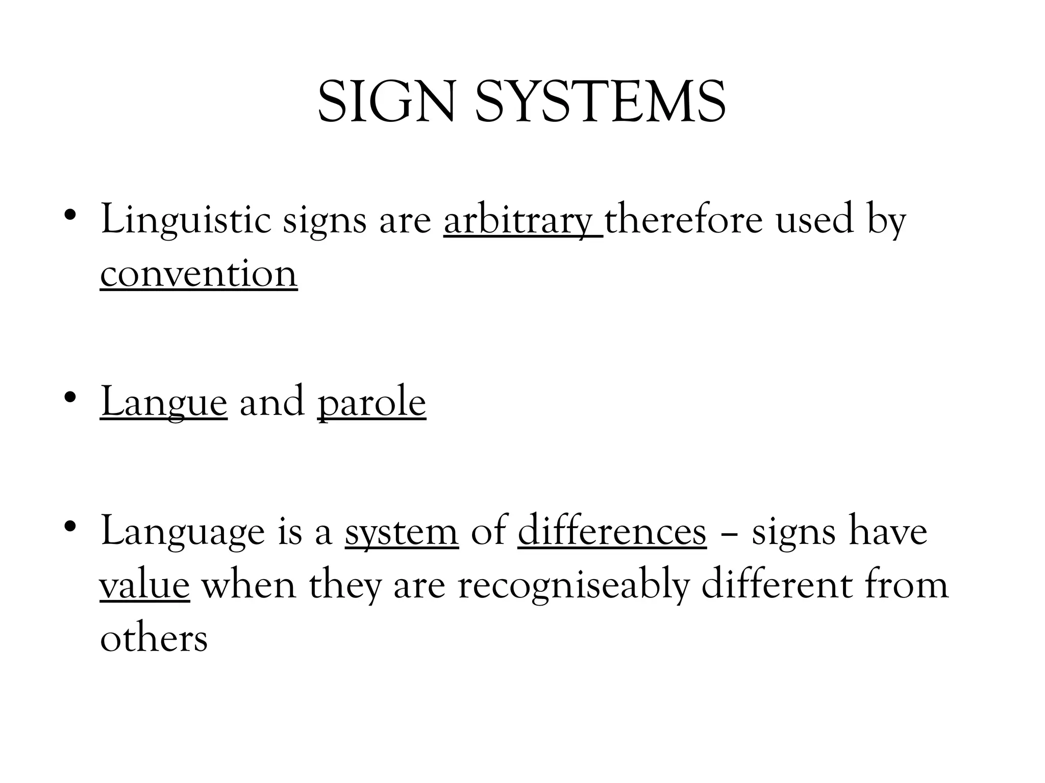 SIGN SYSTEMS
• Linguistic signs are arbitrary therefore used by
convention
• Langue and parole
• Language is a system of differences – signs have
value when they are recogniseably different from
others

 