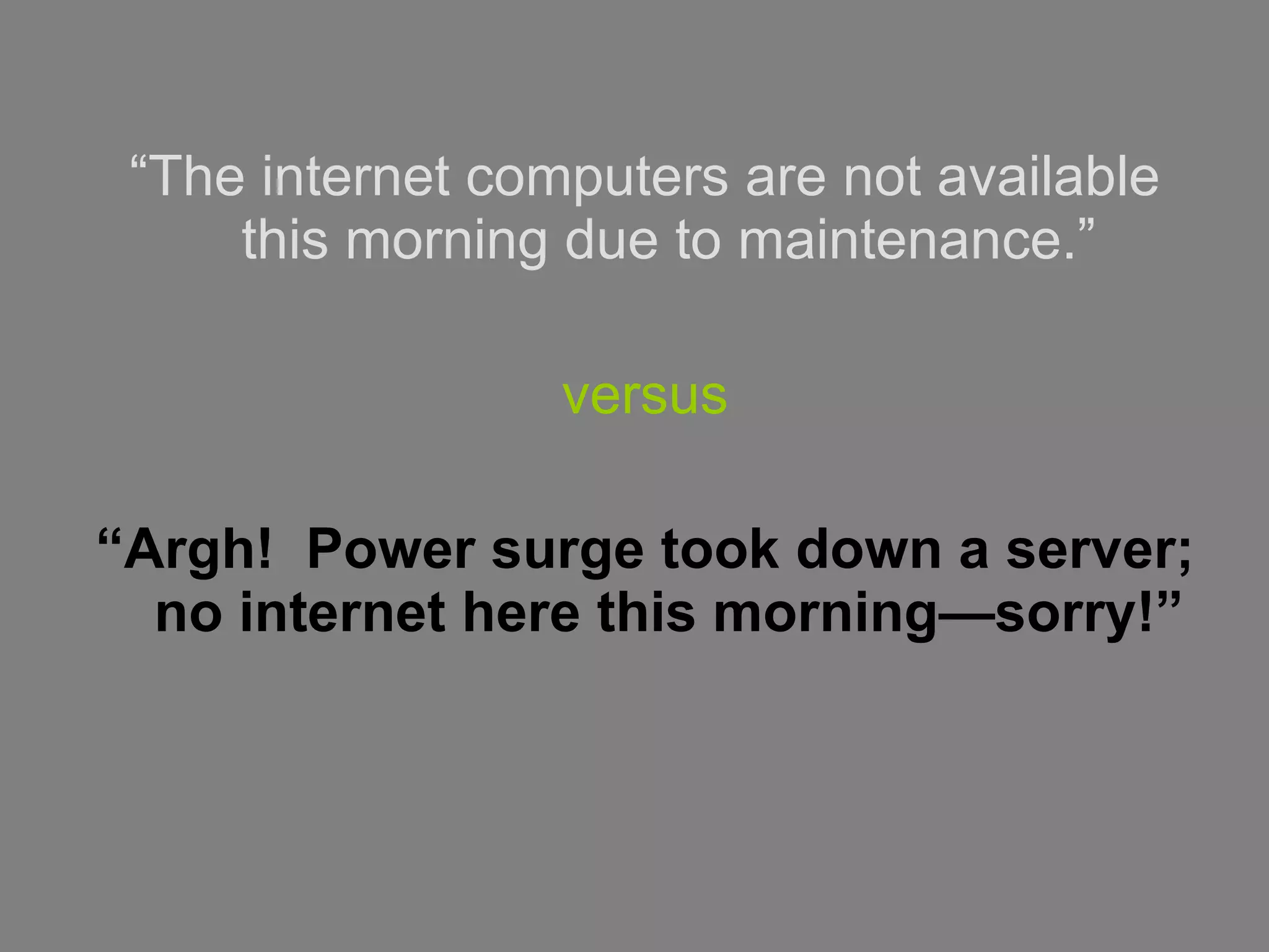 “ The internet computers are not available this morning due to maintenance.” versus “ Argh!  Power surge took down a server; no internet here this morning—sorry!” 