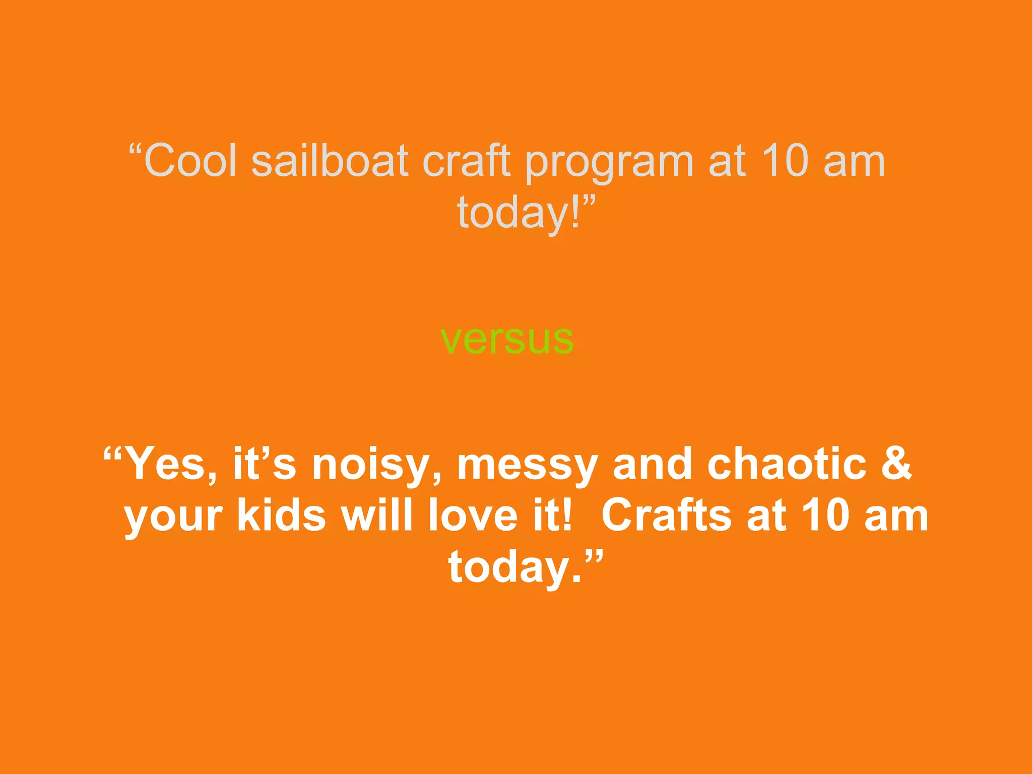 “ Cool sailboat craft program at 10 am today!” versus “ Yes, it’s noisy, messy and chaotic & your kids will love it!  Crafts at 10 am today.” 