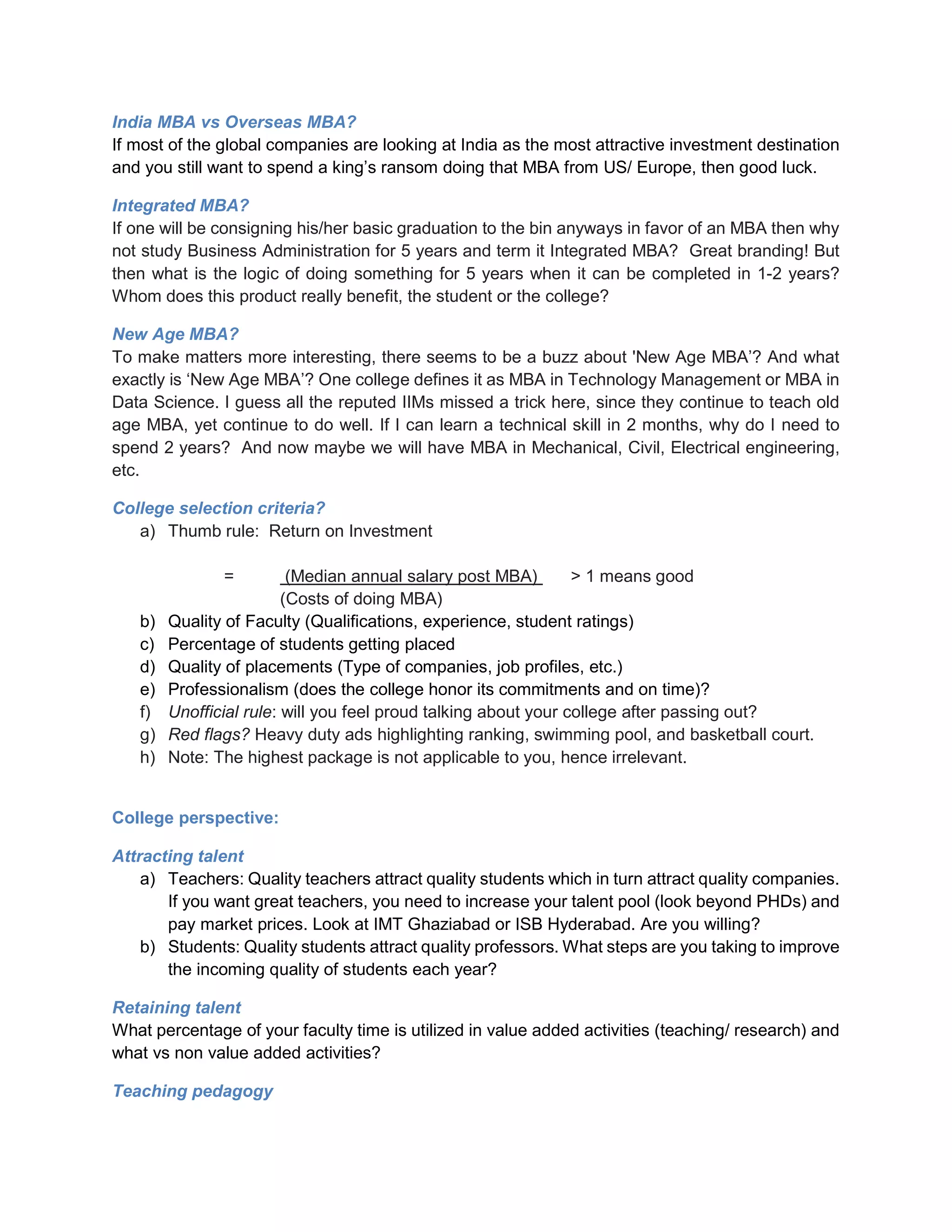 India MBA vs Overseas MBA?
If most of the global companies are looking at India as the most attractive investment destination
and you still want to spend a king’s ransom doing that MBA from US/ Europe, then good luck.
Integrated MBA?
If one will be consigning his/her basic graduation to the bin anyways in favor of an MBA then why
not study Business Administration for 5 years and term it Integrated MBA? Great branding! But
then what is the logic of doing something for 5 years when it can be completed in 1-2 years?
Whom does this product really benefit, the student or the college?
New Age MBA?
To make matters more interesting, there seems to be a buzz about 'New Age MBA’? And what
exactly is ‘New Age MBA’? One college defines it as MBA in Technology Management or MBA in
Data Science. I guess all the reputed IIMs missed a trick here, since they continue to teach old
age MBA, yet continue to do well. If I can learn a technical skill in 2 months, why do I need to
spend 2 years? And now maybe we will have MBA in Mechanical, Civil, Electrical engineering,
etc.
College selection criteria?
a) Thumb rule: Return on Investment
= (Median annual salary post MBA) > 1 means good
(Costs of doing MBA)
b) Quality of Faculty (Qualifications, experience, student ratings)
c) Percentage of students getting placed
d) Quality of placements (Type of companies, job profiles, etc.)
e) Professionalism (does the college honor its commitments and on time)?
f) Unofficial rule: will you feel proud talking about your college after passing out?
g) Red flags? Heavy duty ads highlighting ranking, swimming pool, and basketball court.
h) Note: The highest package is not applicable to you, hence irrelevant.
College perspective:
Attracting talent
a) Teachers: Quality teachers attract quality students which in turn attract quality companies.
If you want great teachers, you need to increase your talent pool (look beyond PHDs) and
pay market prices. Look at IMT Ghaziabad or ISB Hyderabad. Are you willing?
b) Students: Quality students attract quality professors. What steps are you taking to improve
the incoming quality of students each year?
Retaining talent
What percentage of your faculty time is utilized in value added activities (teaching/ research) and
what vs non value added activities?
Teaching pedagogy
 