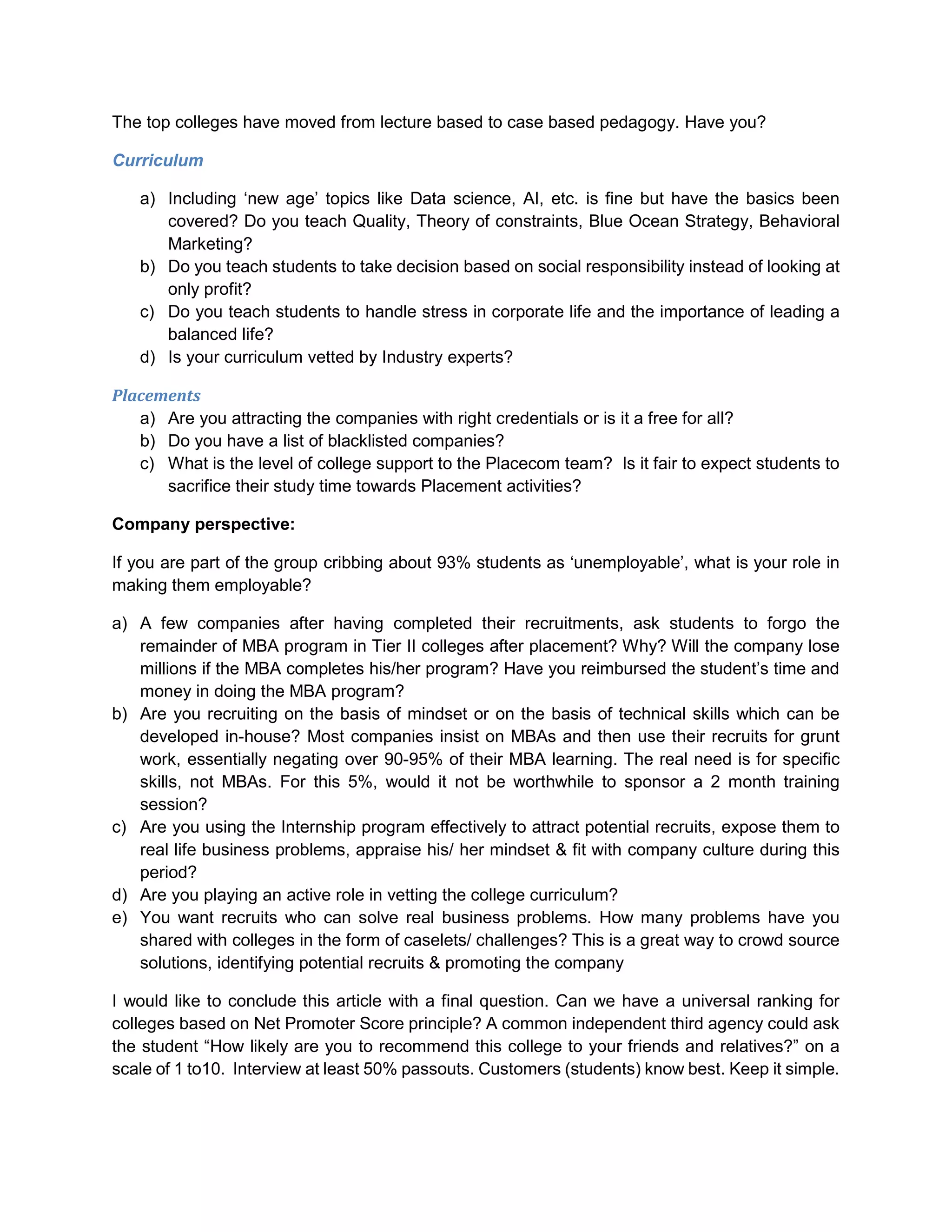 The top colleges have moved from lecture based to case based pedagogy. Have you?
Curriculum
a) Including ‘new age’ topics like Data science, AI, etc. is fine but have the basics been
covered? Do you teach Quality, Theory of constraints, Blue Ocean Strategy, Behavioral
Marketing?
b) Do you teach students to take decision based on social responsibility instead of looking at
only profit?
c) Do you teach students to handle stress in corporate life and the importance of leading a
balanced life?
d) Is your curriculum vetted by Industry experts?
Placements
a) Are you attracting the companies with right credentials or is it a free for all?
b) Do you have a list of blacklisted companies?
c) What is the level of college support to the Placecom team? Is it fair to expect students to
sacrifice their study time towards Placement activities?
Company perspective:
If you are part of the group cribbing about 93% students as ‘unemployable’, what is your role in
making them employable?
a) A few companies after having completed their recruitments, ask students to forgo the
remainder of MBA program in Tier II colleges after placement? Why? Will the company lose
millions if the MBA completes his/her program? Have you reimbursed the student’s time and
money in doing the MBA program?
b) Are you recruiting on the basis of mindset or on the basis of technical skills which can be
developed in-house? Most companies insist on MBAs and then use their recruits for grunt
work, essentially negating over 90-95% of their MBA learning. The real need is for specific
skills, not MBAs. For this 5%, would it not be worthwhile to sponsor a 2 month training
session?
c) Are you using the Internship program effectively to attract potential recruits, expose them to
real life business problems, appraise his/ her mindset & fit with company culture during this
period?
d) Are you playing an active role in vetting the college curriculum?
e) You want recruits who can solve real business problems. How many problems have you
shared with colleges in the form of caselets/ challenges? This is a great way to crowd source
solutions, identifying potential recruits & promoting the company
I would like to conclude this article with a final question. Can we have a universal ranking for
colleges based on Net Promoter Score principle? A common independent third agency could ask
the student “How likely are you to recommend this college to your friends and relatives?” on a
scale of 1 to10. Interview at least 50% passouts. Customers (students) know best. Keep it simple.
 