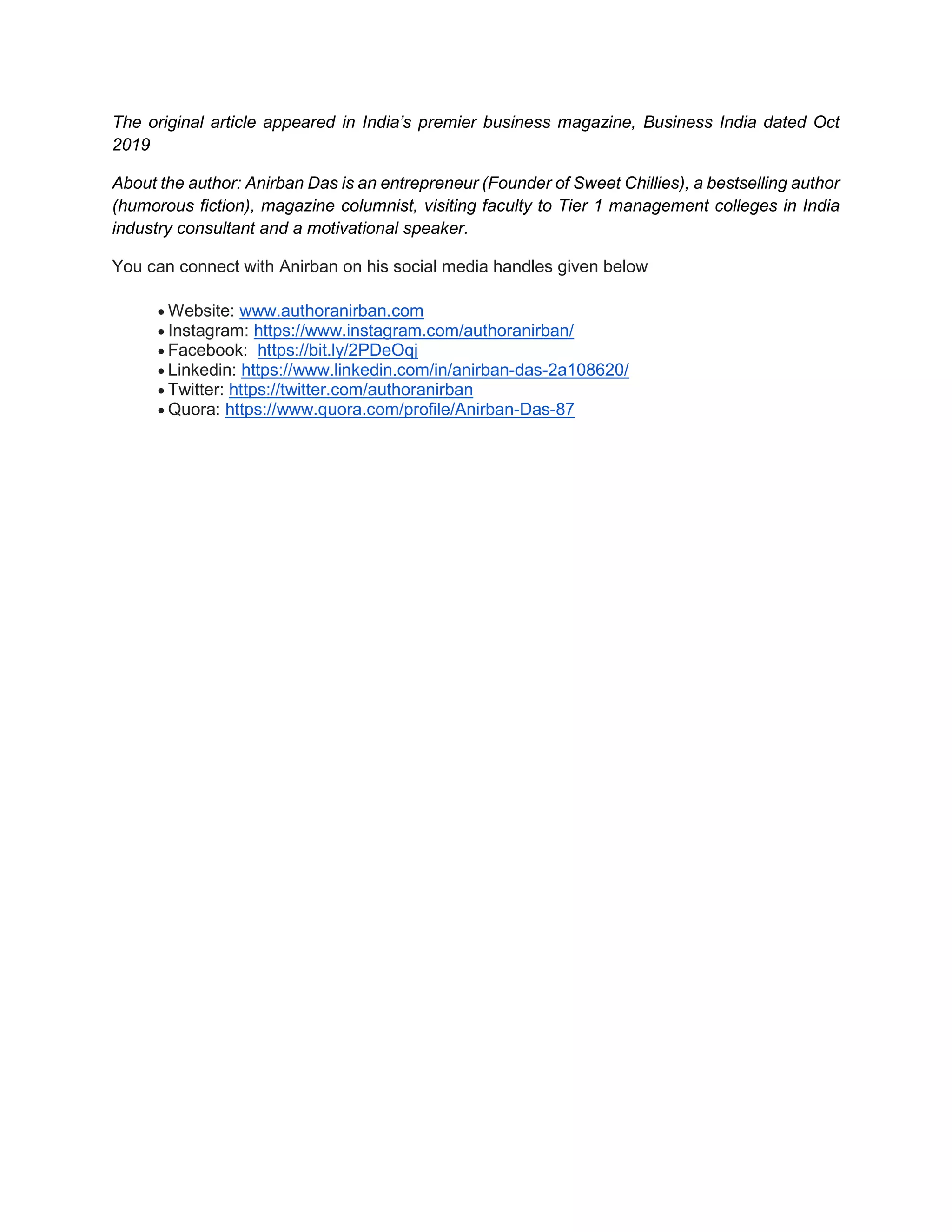 The original article appeared in India’s premier business magazine, Business India dated Oct
2019
About the author: Anirban Das is an entrepreneur (Founder of Sweet Chillies), a bestselling author
(humorous fiction), magazine columnist, visiting faculty to Tier 1 management colleges in India
industry consultant and a motivational speaker.
You can connect with Anirban on his social media handles given below
 Website: www.authoranirban.com
 Instagram: https://www.instagram.com/authoranirban/
 Facebook: https://bit.ly/2PDeOqj
 Linkedin: https://www.linkedin.com/in/anirban-das-2a108620/
 Twitter: https://twitter.com/authoranirban
 Quora: https://www.quora.com/profile/Anirban-Das-87
 