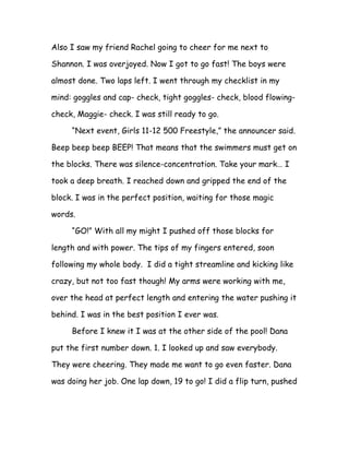Also I saw my friend Rachel going to cheer for me next to

Shannon. I was overjoyed. Now I got to go fast! The boys were

almost done. Two laps left. I went through my checklist in my

mind: goggles and cap- check, tight goggles- check, blood flowing-

check, Maggie- check. I was still ready to go.

     “Next event, Girls 11-12 500 Freestyle,” the announcer said.

Beep beep beep BEEP! That means that the swimmers must get on

the blocks. There was silence-concentration. Take your mark… I

took a deep breath. I reached down and gripped the end of the

block. I was in the perfect position, waiting for those magic

words.

     “GO!” With all my might I pushed off those blocks for

length and with power. The tips of my fingers entered, soon

following my whole body. I did a tight streamline and kicking like

crazy, but not too fast though! My arms were working with me,

over the head at perfect length and entering the water pushing it

behind. I was in the best position I ever was.

     Before I knew it I was at the other side of the pool! Dana

put the first number down. 1. I looked up and saw everybody.

They were cheering. They made me want to go even faster. Dana

was doing her job. One lap down, 19 to go! I did a flip turn, pushed
 