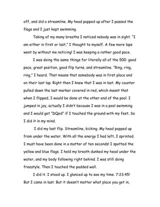 off, and did a streamline. My head popped up after I passed the

flags and I just kept swimming.

     Taking of my many breaths I noticed nobody was in sight. “I

am either in first or last,” I thought to myself. A few more laps

went by without me noticing! I was keeping a rather good pace.

     I was doing the same things for literally all of the 500: good

pace, great position, good flip turns, and streamline. “Ring, ring,

ring,” I heard. That means that somebody was in first place and

on their last lap. Right then I knew that I was in last. My counter

pulled down the last marker covered in red, which meant that

when I flipped, I would be done at the other end of the pool. I

jumped in joy, actually I didn’t because I was in a pool swimming

and I would get “DQed” if I touched the ground with my feet. So

I did it in my mind.

      I did my last flip. Streamline, kicking. My head popped up

from under the water. With all the energy I had left, I sprinted.

I must have been done in a matter of ten seconds! I spotted the

yellow and blue flags. I held my breath dunked my head under the

water, and my body following right behind. I was still doing

freestyle. Then I touched the padded wall.

     I did it. I stood up. I glanced up to see my time. 7:23.45!

But I came in last. But it doesn’t matter what place you get in,
 