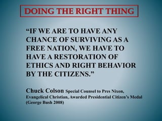“IF WE ARE TO HAVE ANY
CHANCE OF SURVIVING AS A
FREE NATION, WE HAVE TO
HAVE A RESTORATION OF
ETHICS AND RIGHT BEHAVIOR
BY THE CITIZENS.”
Chuck Colson Special Counsel to Pres Nixon,
Evangelical Christian, Awarded Presidential Citizen’s Medal
(George Bush 2008)
DOING THE RIGHT THING
 