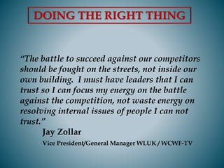 “The battle to succeed against our competitors
should be fought on the streets, not inside our
own building. I must have leaders that I can
trust so I can focus my energy on the battle
against the competition, not waste energy on
resolving internal issues of people I can not
trust.”
Jay Zollar
Vice President/General Manager WLUK / WCWF-TV
DOING THE RIGHT THING
 