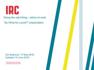 Supporting water sanitation
and hygiene services for life
Cor Dietvorst, 17 May 2016
Updated 15 June 2016.
Doing the right thing – ethics at work
“So What for Lunch?” presentation
 