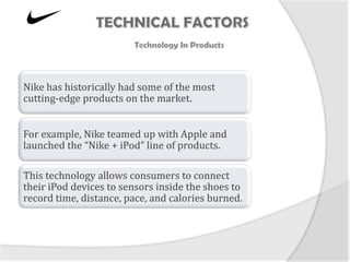 Nike has historically had some of the most
cutting-edge products on the market.


For example, Nike teamed up with Apple and
launched the “Nike + iPod” line of products.

This technology allows consumers to connect
their iPod devices to sensors inside the shoes to
record time, distance, pace, and calories burned.
 