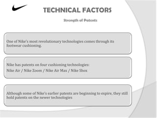 One of Nike’s most revolutionary technologies comes through its
footwear cushioning.



Nike has patents on four cushioning technologies:
Nike Air / Nike Zoom / Nike Air Max / Nike Shox




Although some of Nike’s earlier patents are beginning to expire, they still
hold patents on the newer technologies
 