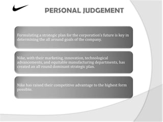 Formulating a strategic plan for the corporation’s future is key in
determining the all around goals of the company.



Nike, with their marketing, innovation, technological
advancements, and equitable manufacturing departments, has
created an all round dominant strategic plan.



Nike has raised their competitive advantage to the highest form
possible.
 