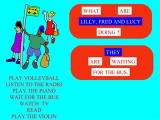 PLAY VOLLEYBALL LISTEN TO THE RADIO PLAY THE PIANO WAIT FOR THE BUS WATCH  TV READ PLAY THE VIOLIN LILLY, FRED AND LUCY WHAT ARE DOING ? THEY WAITING ARE FOR THE BUS. 