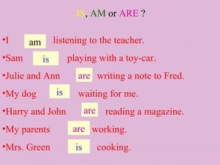 IS ,  AM   or  ARE  ? I  listening to the teacher. Sam  playing with a toy-car. Julie and Ann  writing a note to Fred.  My dog  waiting for me. Harry and John  reading a magazine. My parents  working. Mrs. Green  cooking. am are is is are are is 