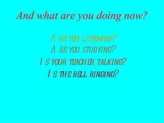 Are you listening? Are you studying? Is the bell ringing? Is your teacher talking? And what are you doing now? 