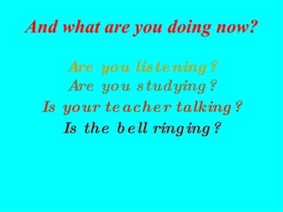 Are you listening? Are you studying? Is the bell ringing? Is your teacher talking? And what are you doing now? 