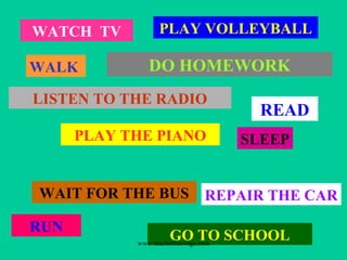 WATCH TV
WALK
PLAY VOLLEYBALL
LISTEN TO THE RADIO
PLAY THE PIANO
WAIT FOR THE BUS
GO TO SCHOOL
RUN
SLEEP
DO HOMEWORK
REPAIR THE CAR
READ
www.teacherluisvega.com
 