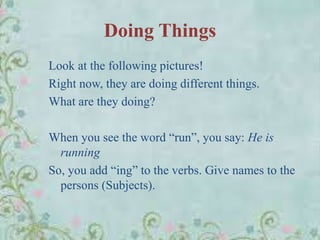 Doing Things
Look at the following pictures!
Right now, they are doing different things.
What are they doing?
When you see the word “run”, you say: He is
running
So, you add “ing” to the verbs. Give names to the
persons (Subjects).
 