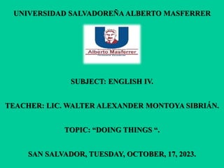 UNIVERSIDAD SALVADOREÑA ALBERTO MASFERRER
SUBJECT: ENGLISH IV.
TEACHER: LIC. WALTER ALEXANDER MONTOYA SIBRIÁN.
TOPIC: “DOING THINGS “.
SAN SALVADOR, TUESDAY, OCTOBER, 17, 2023.
 