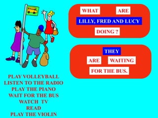 PLAY VOLLEYBALL
LISTEN TO THE RADIO
PLAY THE PIANO
WAIT FOR THE BUS
WATCH TV
READ
PLAY THE VIOLIN
LILLY, FRED AND LUCY
WHAT ARE
DOING ?
THEY
WAITING
ARE
FOR THE BUS.
 