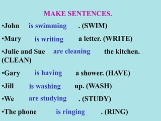 MAKE SENTENCES.
•John . (SWIM)
•Mary a letter. (WRITE)
•Julie and Sue the kitchen.
(CLEAN)
•Gary a shower. (HAVE)
•Jill up. (WASH)
•We . (STUDY)
•The phone . (RING)
is swimming
is writing
are cleaning
is having
is washing
are studying
is ringing
 
