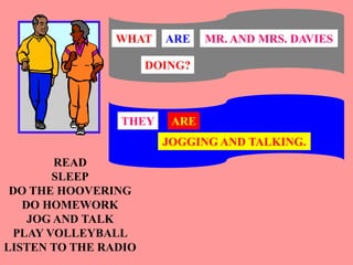 READ
SLEEP
DO THE HOOVERING
DO HOMEWORK
JOG AND TALK
PLAY VOLLEYBALL
LISTEN TO THE RADIO
MR. AND MRS. DAVIES
WHAT ARE
DOING?
THEY ARE
JOGGING AND TALKING.
 