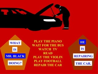 PLAY THE PIANO WAIT FOR THE BUS WATCH  TV READ PLAY THE VIOLIN PLAY FOOTBALL REPAIR THE CAR MR. BLACK WHAT IS DOING? HE THE CAR. REPAIRING IS 