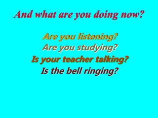 Are you listening?
Are you studying?
Is the bell ringing?
Is your teacher talking?
And what are you doing now?
 