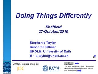 A centre of expertise in digital information management
Doing Things Differently
Sheffield
27/October/2010
Stephanie Taylor
Research Officer
UKOLN, University of Bath
E - s.taylor@ukoln.ac.uk
UKOLN is supported by:
This work is licensed under a Attribution-
NonCommercial-ShareAlike 2.0 licence
(but note caveat)
 