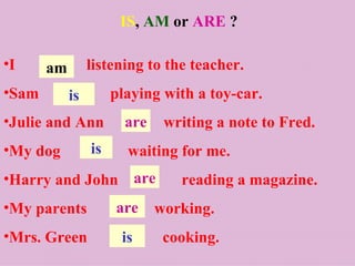 IS, AM or ARE ?

•I     am        listening to the teacher.
•Sam        is        playing with a toy-car.
•Julie and Ann          are    writing a note to Fred.
•My dog          is     waiting for me.
•Harry and John are              reading a magazine.
•My parents           are     working.
•Mrs. Green            is      cooking.
 