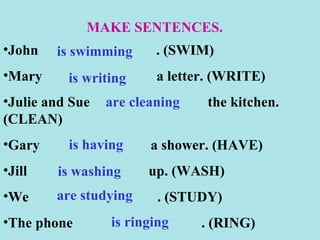 MAKE SENTENCES.
•John   is swimming      . (SWIM)
•Mary     is writing     a letter. (WRITE)
•Julie and Sue   are cleaning   the kitchen.
(CLEAN)
•Gary     is having     a shower. (HAVE)
•Jill   is washing     up. (WASH)
•We     are studying     . (STUDY)
•The phone       is ringing     . (RING)
 