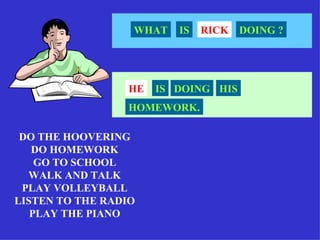 WHAT   IS   RICK   DOING ?




                 HE   IS DOING HIS
                 HOMEWORK.

 DO THE HOOVERING
   DO HOMEWORK
    GO TO SCHOOL
  WALK AND TALK
 PLAY VOLLEYBALL
LISTEN TO THE RADIO
   PLAY THE PIANO
 
