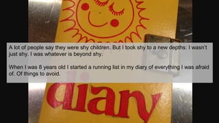 A lot of people say they were shy children. But I took shy to a new depths: I wasn’t
just shy. I was whatever is beyond sh...