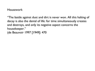Housework “The battle against dust and dirt is never won. All this halting of decay is also the denial of life: for time simultaneously creates and destroys, and only its negative aspect concerns the housekeeper.” (de Beauvoir 1997 [1949]: 470 