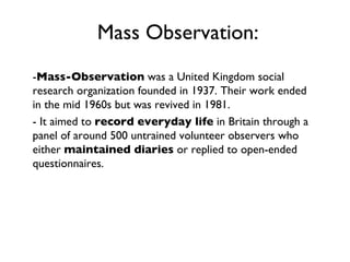 Mass Observation: - Mass-Observation  was a United Kingdom social research organization founded in 1937. Their work ended in the mid 1960s but was revived in 1981. - It aimed to  record everyday life  in Britain through a panel of around 500 untrained volunteer observers who either  maintained diaries  or replied to open-ended questionnaires.  