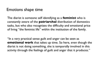 Emotions shape time The diarist is someone self identifying as a  feminist  who is constantly aware of the  patriarchal  distribution of domestics tasks, but who also recognizes the difficulty and emotional price of living “the feminist life” within the institution of the family. “ In a very practical sense guilt and anger can be seen as  emotional work  that takes up time. So here, even though the diarist is not doing something, she is temporally involved in this activity through the feelings of guilt and anger that it produces.” 