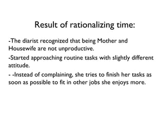 Result of rationalizing time: -The diarist recognized that being Mother and Housewife are not unproductive.  -Started approaching routine tasks with slightly different attitude. - -Instead of complaining, she tries to finish her tasks as soon as possible to fit in other jobs she enjoys more. 
