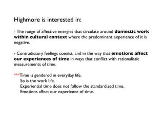 Highmore is interested in:  - The range of affective energies that circulate around  domestic work within cultural context  where the predominant experience of it is negative.   - Contradictory feelings coexist, and in the way that  emotions affect our experiences of time  in ways that conflict with rationalistic measurements of time. *** Time is gendered in everyday life.   So is the work life.   Experiential time does not follow the standardized time.    Emotions affect our experience of time.  