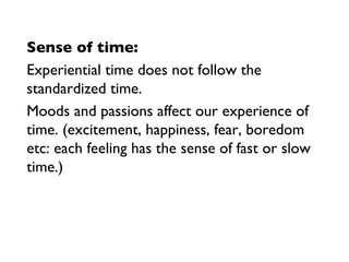 Sense of time: Experiential time does not follow the standardized time.  Moods and passions affect our experience of time. (excitement, happiness, fear, boredom etc: each feeling has the sense of fast or slow time.) 