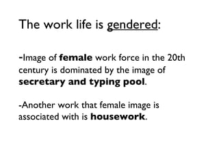 The work life is  gendered : - Image of  female  work force in the 20th century is dominated by the image of  secretary and typing pool . -Another work that female image is associated with is  housework . 