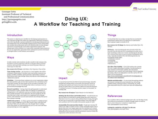Doing UX:
A Workflow for Teaching and Training
Guiseppe Getto
Assistant Professor of Technical
and Professional Communication
http://guiseppegetto.com
gettog@ecu.edu
Introduction
This poster is a depiction of a workflow for developing sound practices in
user experience design (UX) within any organization sufficiently invested in
such work. Specifically, I present methods for introducing professionals from
any background to key UX knowledge-making practices (ways); deliverables
and concepts that professionals new to UX should be able to create (things);
and means of sustaining this work within organizations (impact). The
ultimate goal of this workflow is to create small, sustainable improvements in
the way an organization approaches UX by utilizing best practices developed
by thought leaders in both industry and academia.
Ways
As both a teacher and consultant, my job is usually to take someone who
has little to no direct experience with UX, to introduce them to UX best
practices, and to get them working on an actual UX project. Below are
some ways I’ve done this.
Key resource for UX ways: Leah Buley’s User Experience Team of One.
Team strategy sessions – get everyone in a room together who will be
working on a given project, introduce some main project elements (e.g.
people, workflow, deadlines, goals/outcomes, deliverables), and have
them discuss until a plan emerges. Messy, but effective when dealing with
collaborative projects.
Workshops – if everyone keeps coming to you in your organization asking
the same questions, why not turn those questions into a workshop on the
main topics arising? The more hands-on you can make it, the better. You
could introduce a series of workshops that rotate so everyone is sure to
get served the knowledge they need.
Research expeditions – having a hard time getting people to understand
the UX process or other concepts? Why not organize an expedition of
willing souls to a UX conference, meet up, or to talk to some users they
don’t usually encounter? In my experience, the more people do UX, the
more they start to like it and respect it as a legitimate form of design
practice. And sometimes you just need someone else echoing what you’ve
been saying in meetings.
Collaborative projects – is a there a group of people (or multiple groups)
who are really struggling to do UX? Why not get in there with them and
help them? Make sure you define your role, though! There’s nothing
worse than people not understanding why you’re in the room with them
and questioning your every suggestion.
.
References
As an academic with no industry background in UX, I use the blogs, books,
and conference presentations of industry thought leaders to help me.
Here’s a list of resources I consult on a regular basis:
http://guiseppegetto.com/ux-library.
Looking for a model for a UX class? Try this one:
http://guiseppegetto.com/engl7766ux.
Impact
A concept borrowed from the field of instructional design, impactful
teaching and training works on two levels: the instructor learns by
teaching, and students and trainees learn best when the instructor
focuses on where they’re at as learners. Below are some best practices
I’ve adopted to ensure I’m having a positive impact on the people I’m
working with.
Key resource for UX impact: Tomer Sharon’s It’s Our Research.
Thinking Like Researchers and Problem Solvers – If professionals see
UX as an add-on to work they’re already doing, they won’t invest in it.
They have to see it as a way to solve problems they’re facing. And again:
the best way to ensure this is to get them doing it. Once they begin to
solve problems with UX, the utility of the practice speaks for itself.
Sustainability First and Last (Start Small) – People don’t become UX
experts over night. It’s better to have a small, sustainable impact, than a
big one that won’t ever happen again once the consultant isn’t around.
Besides getting buy-in by introducing UX as a problem-solving strategy,
talking about the next project and how permanent resources within the
organization will be devoted to UX is key.
Things
I’ve found that there are certain concepts that are essential for
professionals without direct UX experience to understand if
they’re going to begin to actually do UX.
Key resource for UX things: Rex Hartson and Pardha Pyla’s The
UX Book.
UX Process – A lot of professionals who encounter UX for the
first start from the idea that UX is something you do after you’ve
built something to make sure it works. Introducing the idea that
UX is a process that starts as soon as product development starts
is key. I typically introduce UX as the following discrete, but
overlapping, design stages:
1.Preliminary research
2.Prototyping
3.Usability Testing
4.Maintenance
UX Is More Than Usability – A lot of UX newbies also consider
UX to be a simple rebranding of usability. Introducing them to
other elements of UX besides usability, like information
architecture, user research, and visual design, is key to dispelling
this notion. I like to use infographics to do this, such as UX 101:
What Is UX? by Homestead:
http://www.youthedesigner.com/2013/07/16/infographic-ux-
101-what-is-user-experience/.
Methods and Deliverables – I’ve also found that getting students
and trainees working with actual methods (e.g. card sorting,
usability testing, contextual inquiry, wireframing, etc.) helps
them understand what UX is much more than just talking about
it.
 