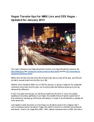 Vegas Traveler tips for NMX Live and CES Vegas -
Updated for January 2013




Two major conferences are happening back to back in Las Vegas Nevada this January, the
New Media Expo (the conference formerly known as Blog World) and the 2013 International
Consumer Electronics show/

NMX is from the 6th to the 8th at the Rio All Suite hotel, about a mile off the strip, and CES will
be held in several hotels from the 8th to the 10th.

Whether you're headed to NMX Live or CES this January, or going to Vegas for the umpteenth
conference some other time this year, you're surely aware that advance planning of your trip
makes all the difference.

In fact, if you plan well enough, you will find yourself some free time if you're not actually
speaking at a business gathering in Las Vegas. It's possible that you'll spend a good deal of
time networking, catching up with friends and taking in a couple of tourist attractions, perhaps all
at the same time.

I put together a brief document on a few things you should be aware of for a happier stay if
you're a business person traveling to Vegas who wants to have fun or entertain new prospects
and clients. I lived in Las Vegas from 2002 - 2007, started a business there in 2004, and visit at
 
