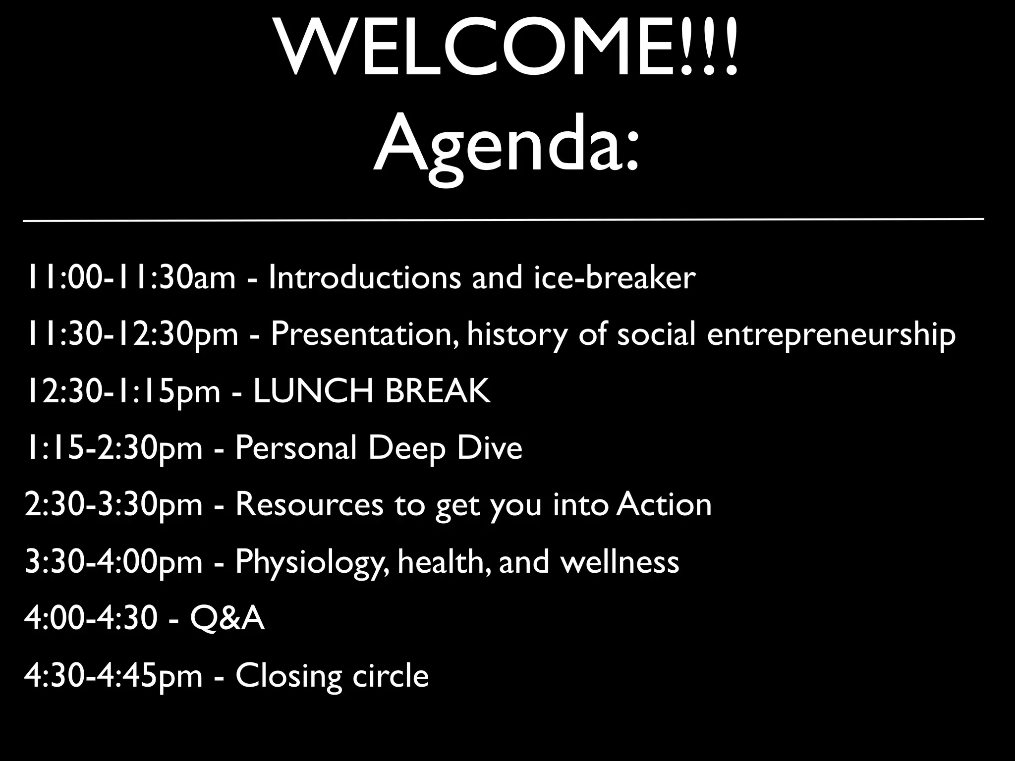 WELCOME!!!
                   Agenda:
11:00-11:30am - Introductions and ice-breaker
11:30-12:30pm - Presentation, history of social entrepreneurship
12:30-1:15pm - LUNCH BREAK
1:15-2:30pm - Personal Deep Dive
2:30-3:30pm - Resources to get you into Action
3:30-4:00pm - Physiology, health, and wellness
4:00-4:30 - Q&A
4:30-4:45pm - Closing circle
 