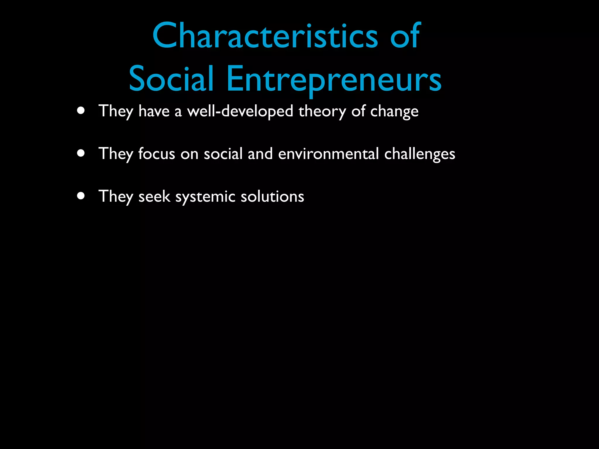 Characteristics of
        Social Entrepreneurs
•   They have a well-developed theory of change

•   They focus on social and environmental challenges

•   They seek systemic solutions
 